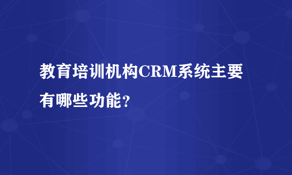 教育培训机构CRM系统主要有哪些功能？