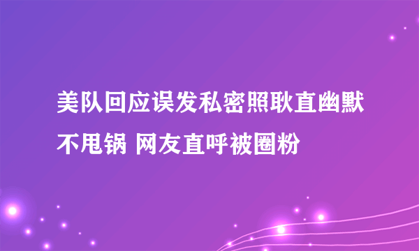 美队回应误发私密照耿直幽默不甩锅 网友直呼被圈粉