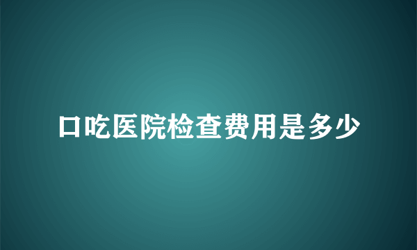 口吃医院检查费用是多少