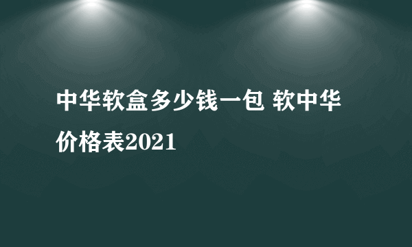 中华软盒多少钱一包 软中华价格表2021