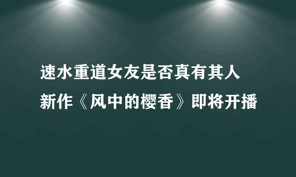 速水重道女友是否真有其人 新作《风中的樱香》即将开播