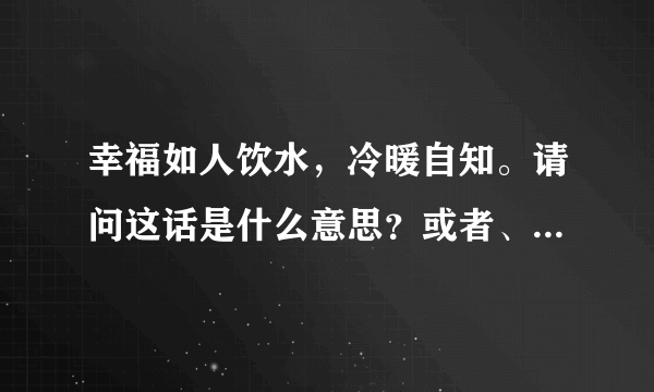 幸福如人饮水，冷暖自知。请问这话是什么意思？或者、含意是什么？谢谢