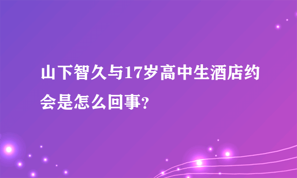 山下智久与17岁高中生酒店约会是怎么回事？