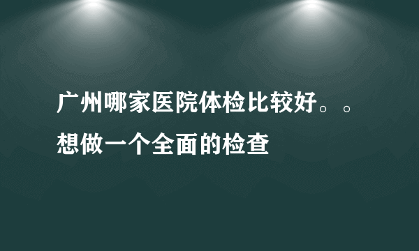 广州哪家医院体检比较好。。想做一个全面的检查