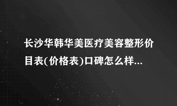 长沙华韩华美医疗美容整形价目表(价格表)口碑怎么样_正规吗_地址