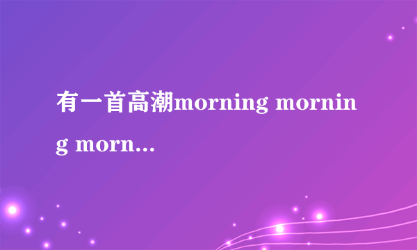 有一首高潮morning morning morning的英文歌叫什么名？中国好声音一个女生唱过