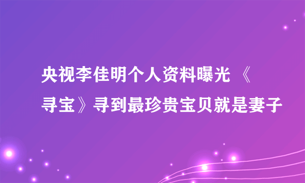 央视李佳明个人资料曝光 《寻宝》寻到最珍贵宝贝就是妻子