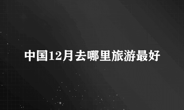 中国12月去哪里旅游最好