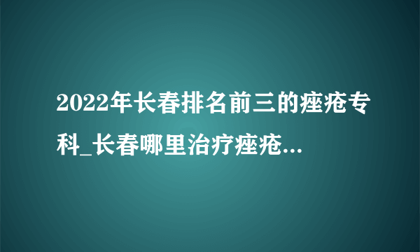 2022年长春排名前三的痤疮专科_长春哪里治疗痤疮好_长春肤康皮肤病医院