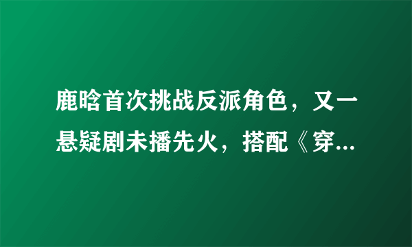 鹿晗首次挑战反派角色，又一悬疑剧未播先火，搭配《穿越火线》前女友