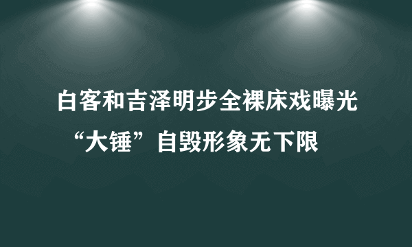 白客和吉泽明步全裸床戏曝光 “大锤”自毁形象无下限