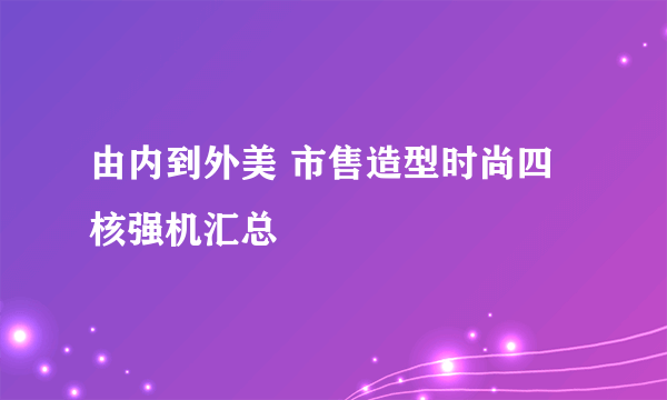 由内到外美 市售造型时尚四核强机汇总