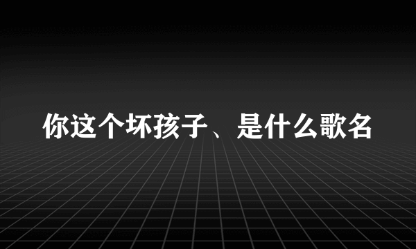 你这个坏孩子、是什么歌名