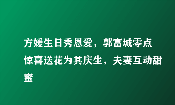 方媛生日秀恩爱，郭富城零点惊喜送花为其庆生，夫妻互动甜蜜