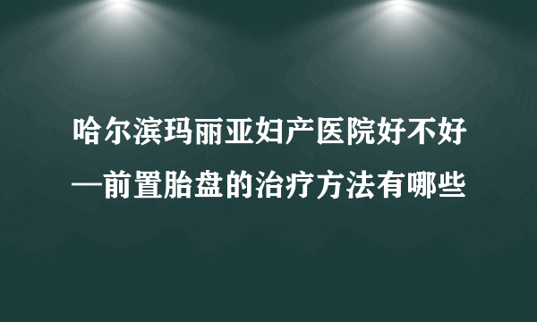 哈尔滨玛丽亚妇产医院好不好—前置胎盘的治疗方法有哪些