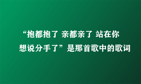 “抱都抱了 亲都亲了 站在你想说分手了”是那首歌中的歌词