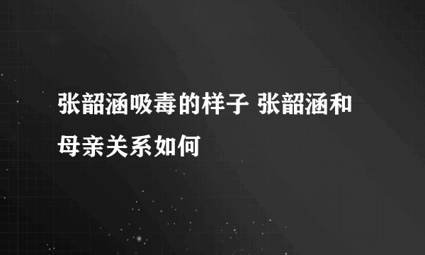 张韶涵吸毒的样子 张韶涵和母亲关系如何