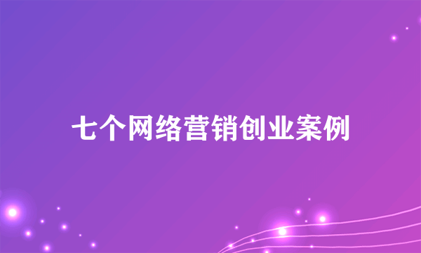 七个网络营销创业案例