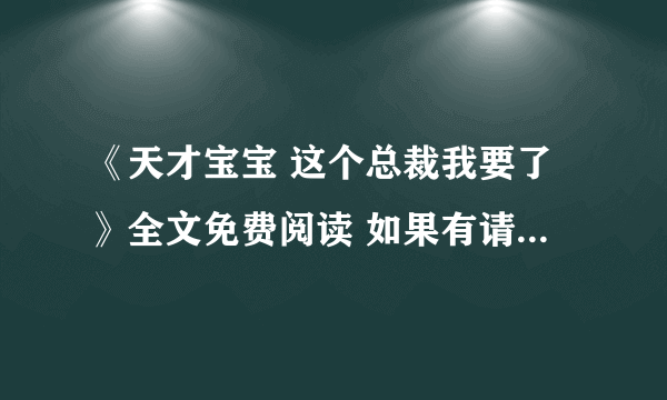 《天才宝宝 这个总裁我要了》全文免费阅读 如果有请发到xiaxianyue693@sina cn一份，谢谢