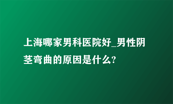 上海哪家男科医院好_男性阴茎弯曲的原因是什么?