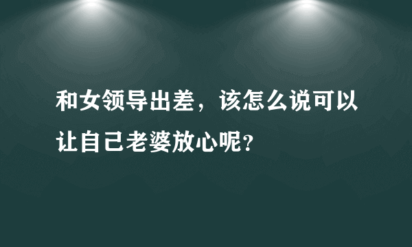 和女领导出差，该怎么说可以让自己老婆放心呢？