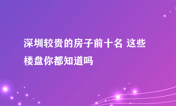 深圳较贵的房子前十名 这些楼盘你都知道吗