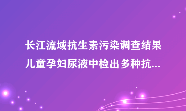 长江流域抗生素污染调查结果儿童孕妇尿液中检出多种抗生素，意味着什么？