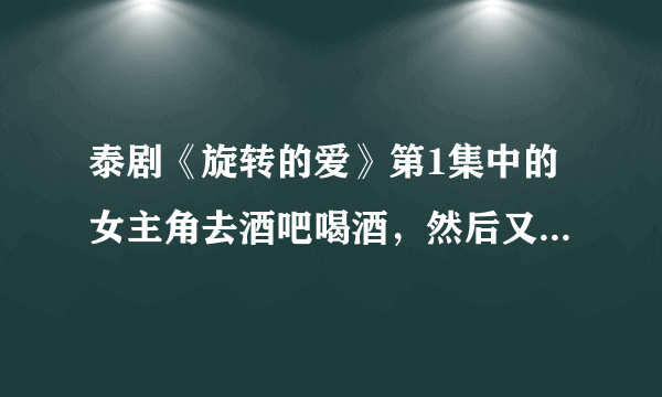 泰剧《旋转的爱》第1集中的女主角去酒吧喝酒，然后又一个男人试图要跟她上床。哪个男人是谁？