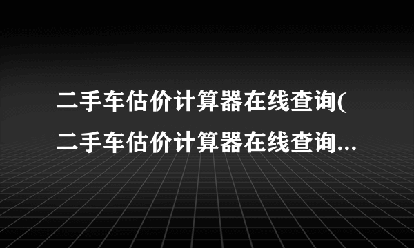 二手车估价计算器在线查询(二手车估价计算器在线查询APP)