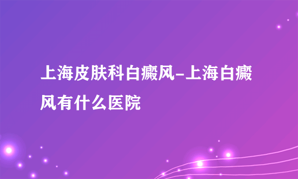 上海皮肤科白癜风-上海白癜风有什么医院