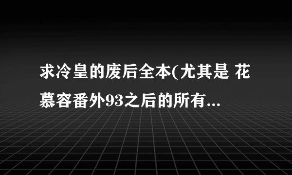 求冷皇的废后全本(尤其是 花慕容番外93之后的所有章节 及 大结局) 亲请发送至1139676015@qq.com