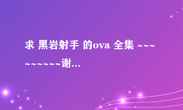 求 黑岩射手 的ova 全集 ~~~~~~~~~谢谢 ~~~~~~~~~ 好的给高分 ~