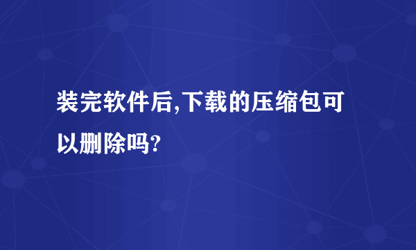 装完软件后,下载的压缩包可以删除吗?