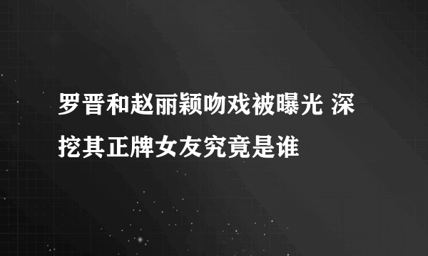 罗晋和赵丽颖吻戏被曝光 深挖其正牌女友究竟是谁