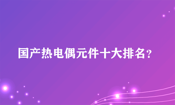 国产热电偶元件十大排名？