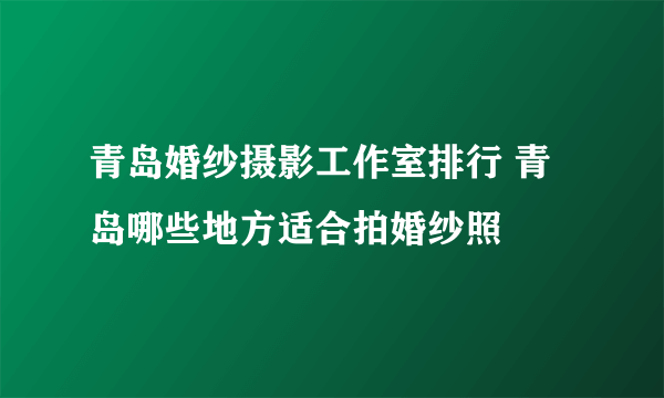 青岛婚纱摄影工作室排行 青岛哪些地方适合拍婚纱照