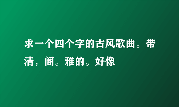 求一个四个字的古风歌曲。带清，阁。雅的。好像