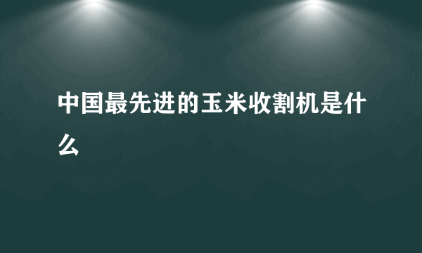 中国最先进的玉米收割机是什么