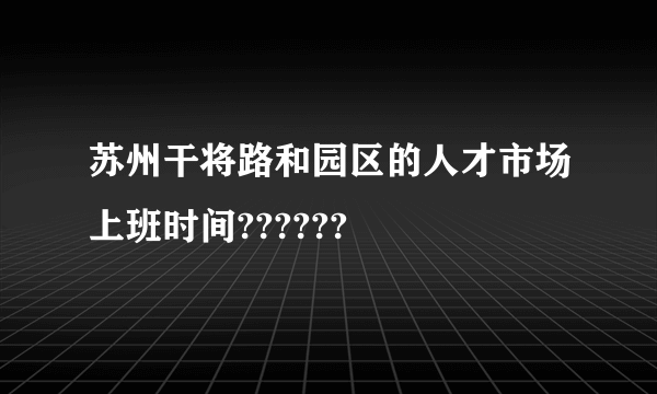 苏州干将路和园区的人才市场上班时间??????