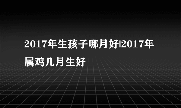 2017年生孩子哪月好|2017年属鸡几月生好