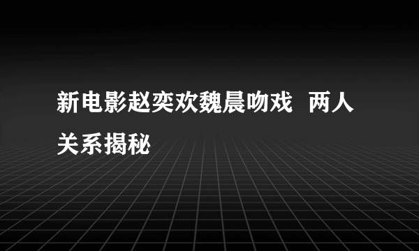 新电影赵奕欢魏晨吻戏  两人关系揭秘