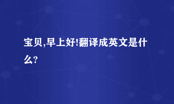 宝贝,早上好!翻译成英文是什么?