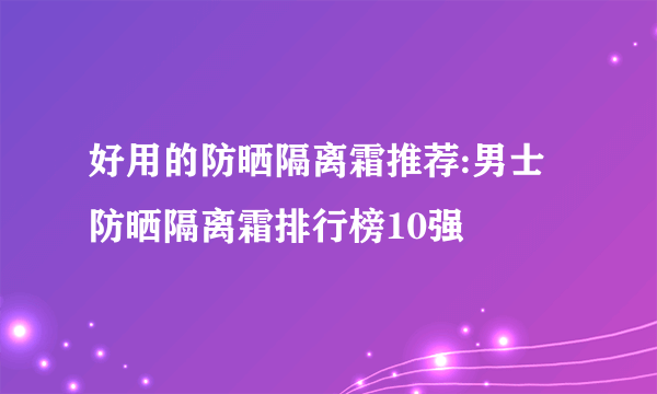 好用的防晒隔离霜推荐:男士防晒隔离霜排行榜10强