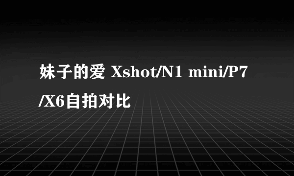 妹子的爱 Xshot/N1 mini/P7/X6自拍对比