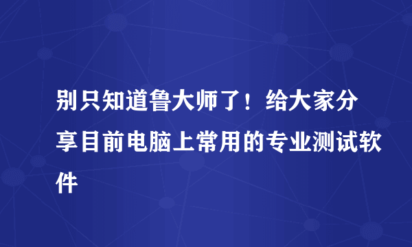 别只知道鲁大师了！给大家分享目前电脑上常用的专业测试软件