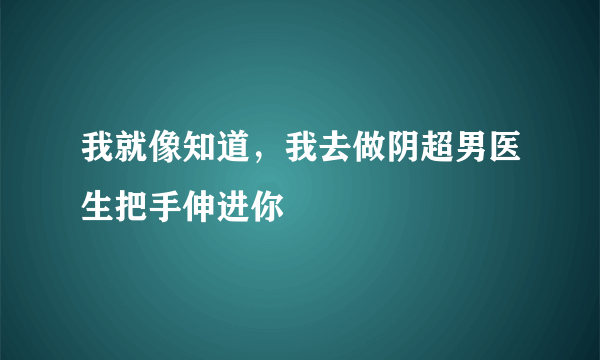 我就像知道，我去做阴超男医生把手伸进你