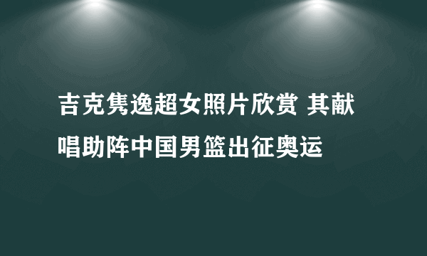 吉克隽逸超女照片欣赏 其献唱助阵中国男篮出征奥运