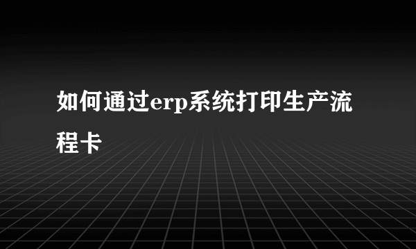 如何通过erp系统打印生产流程卡