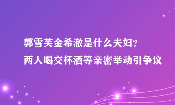 郭雪芙金希澈是什么夫妇？ 两人喝交杯酒等亲密举动引争议