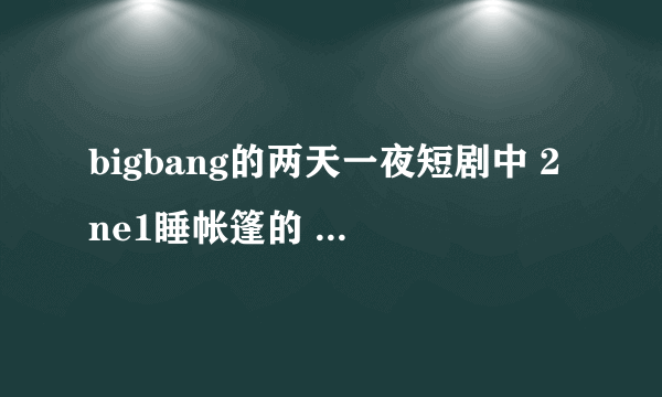 bigbang的两天一夜短剧中 2ne1睡帐篷的 是什么节目啊？